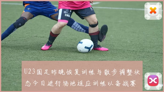 U23国足昨晚恢复训练与散步调整状态今日进行场地适应训练以备战赛事