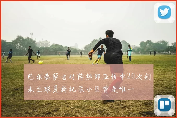 巴尔泰萨吉对阵热那亚传中20次创米兰球员新纪录小贝曾是唯一