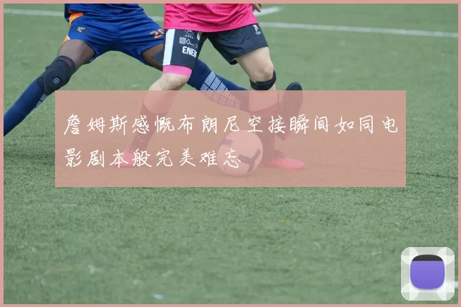 詹姆斯感慨布朗尼空接瞬间如同电影剧本般完美难忘