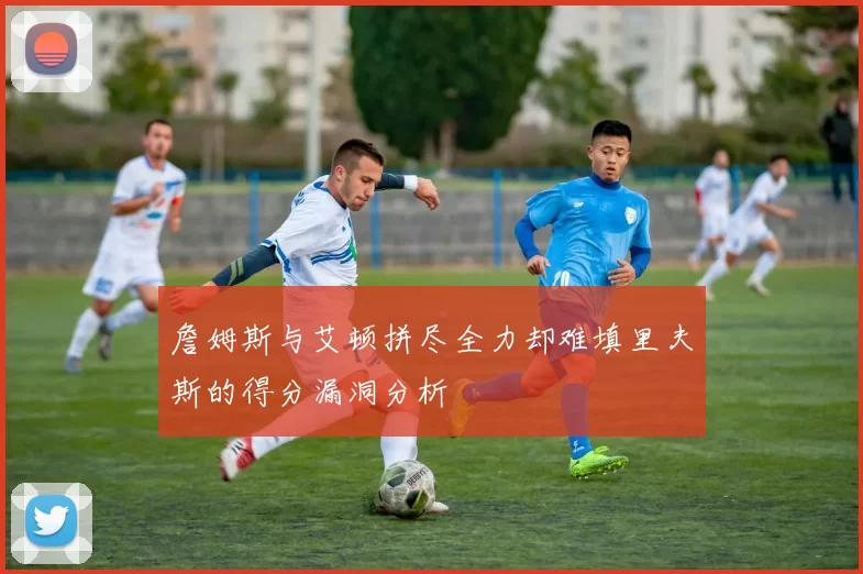 詹姆斯与艾顿拼尽全力却难填里夫斯的得分漏洞分析