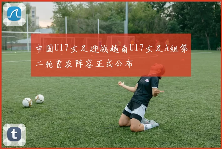 中国U17女足迎战越南U17女足A组第二轮首发阵容正式公布
