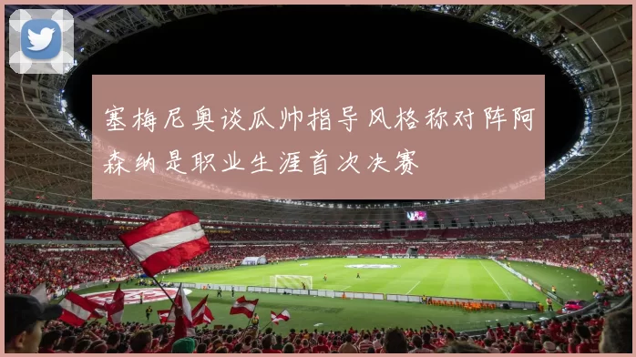 塞梅尼奥谈瓜帅指导风格称对阵阿森纳是职业生涯首次决赛