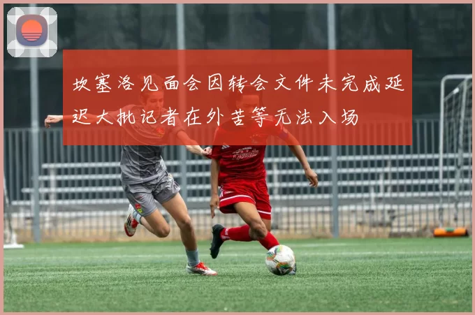 坎塞洛见面会因转会文件未完成延迟大批记者在外苦等无法入场