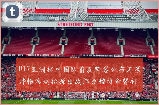 U17亚洲杯中国队首发阵容公布万项帅惟浩赵松源出战邝兆镭待命替补