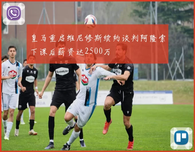 皇马重启维尼修斯续约谈判阿隆索下课后薪资达2500万