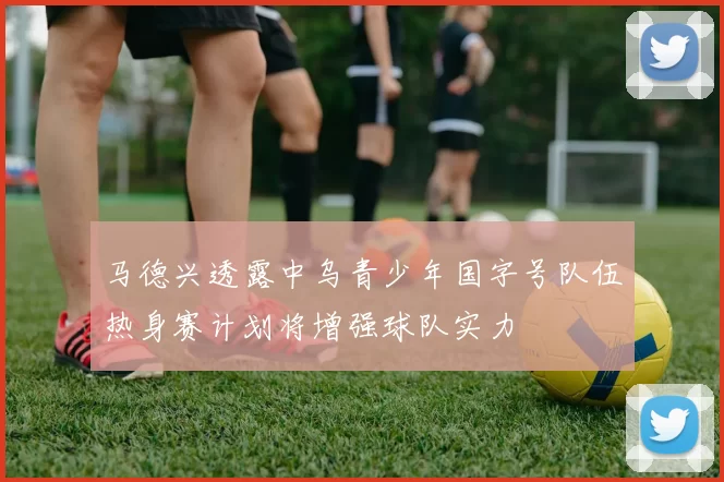 马德兴透露中乌青少年国字号队伍热身赛计划将增强球队实力