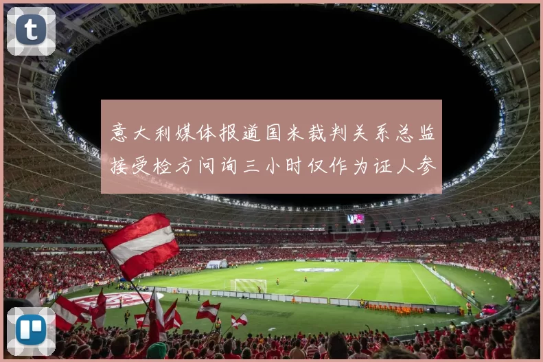 意大利媒体报道国米裁判关系总监接受检方问询三小时仅作为证人参与调查