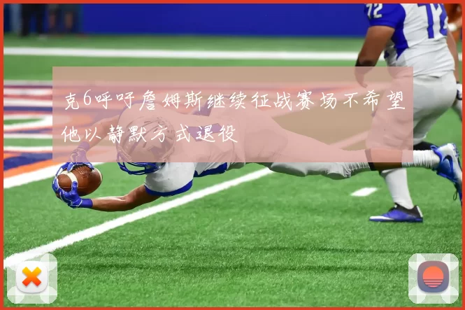 克6呼吁詹姆斯继续征战赛场不希望他以静默方式退役
