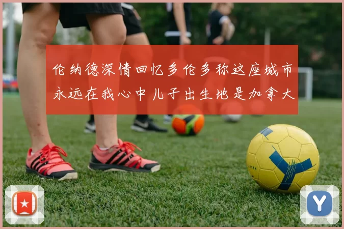 伦纳德深情回忆多伦多称这座城市永远在我心中儿子出生地是加拿大