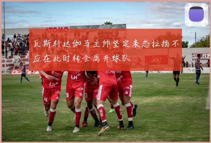 瓦斯科达伽马主帅坚定表态拉扬不应在此时转会离开球队