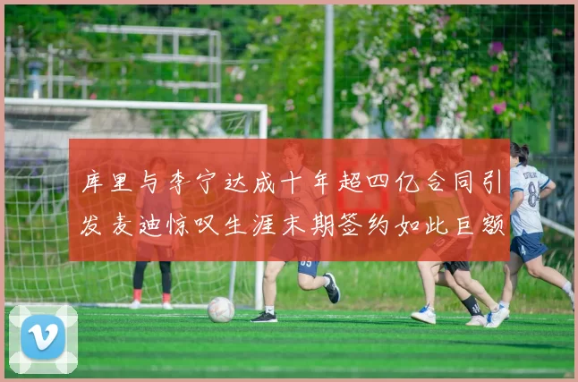 库里与李宁达成十年超四亿合同引发麦迪惊叹生涯末期签约如此巨额前所未闻
