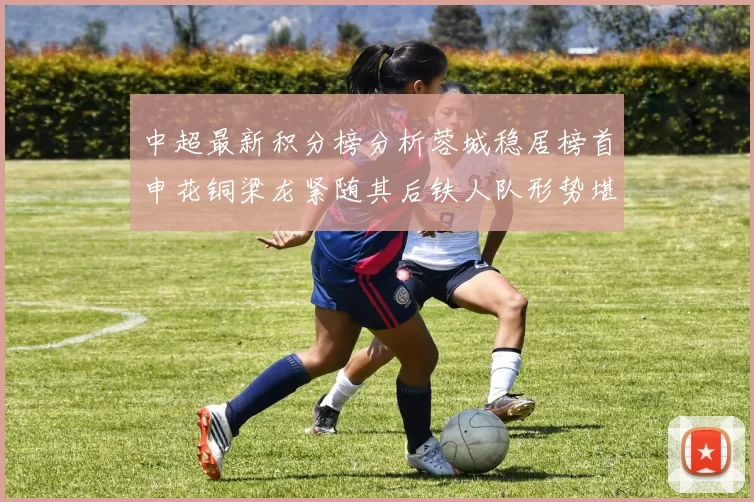 中超最新积分榜分析蓉城稳居榜首申花铜梁龙紧随其后铁人队形势堪忧
