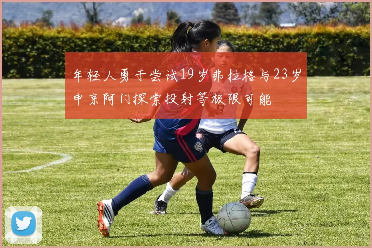 年轻人勇于尝试19岁弗拉格与23岁申京阿门探索投射等极限可能